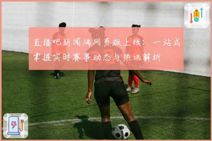 直播吧新闻端网页版上线：一站式掌握实时赛事动态与热讯解析