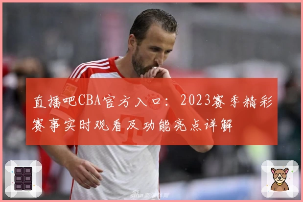 直播吧CBA官方入口：2023赛季精彩赛事实时观看及功能亮点详解