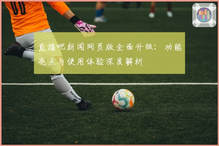 直播吧新闻网页版全面升级：功能亮点与使用体验深度解析