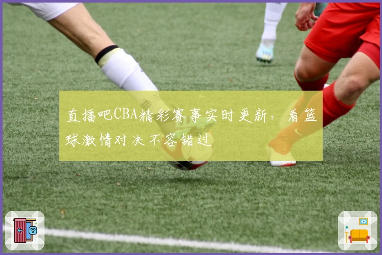 直播吧CBA精彩赛事实时更新，看篮球激情对决不容错过