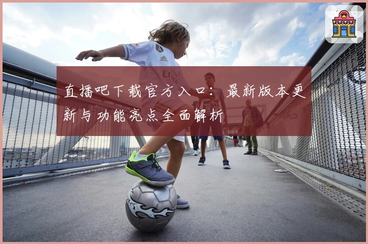 直播吧下载官方入口：最新版本更新与功能亮点全面解析