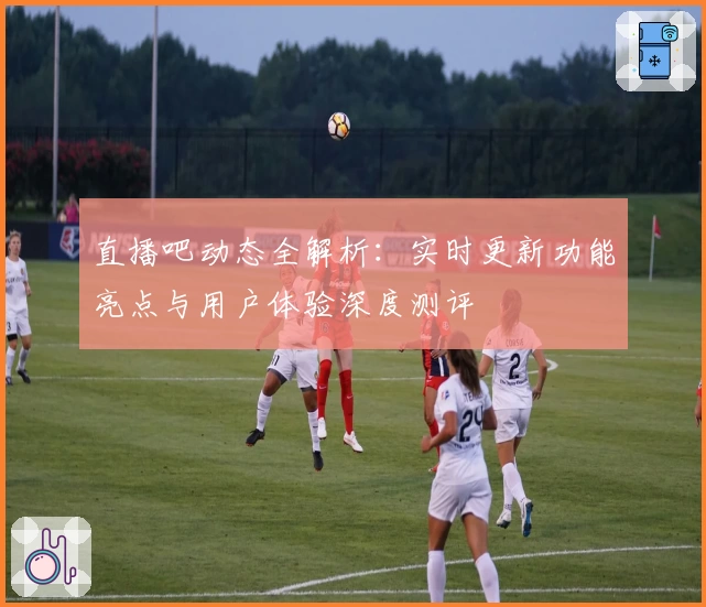直播吧动态全解析：实时更新功能亮点与用户体验深度测评