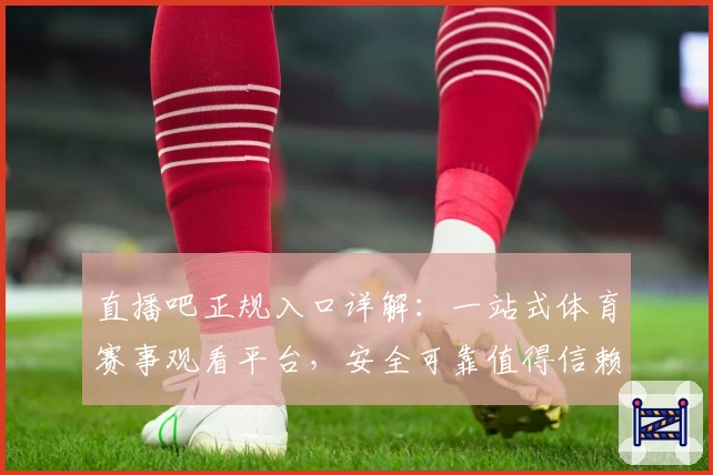 直播吧正规入口详解：一站式体育赛事观看平台，安全可靠值得信赖