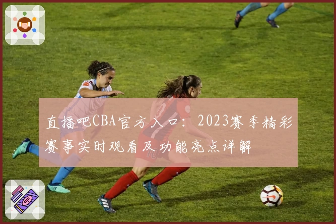 直播吧CBA官方入口：2023赛季精彩赛事实时观看及功能亮点详解